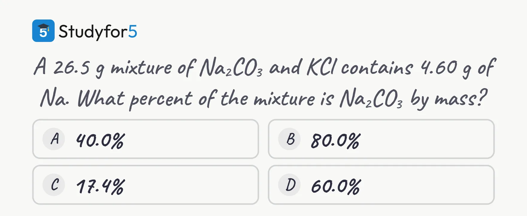 A 26.5 g mixture of Na2CO3 and KCl contains 4.60 g of Na. What percent of the mixture is Na2CO3 by mass? Four answer choices: A 40.0%, B 80.0%, C 17.4%, D 60.0%.